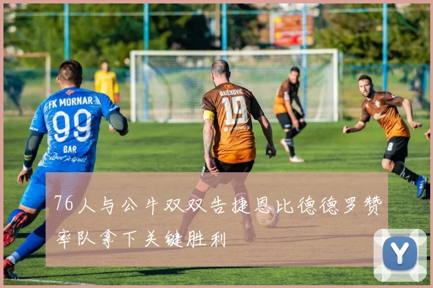 76人与公牛双双告捷恩比德德罗赞率队拿下关键胜利