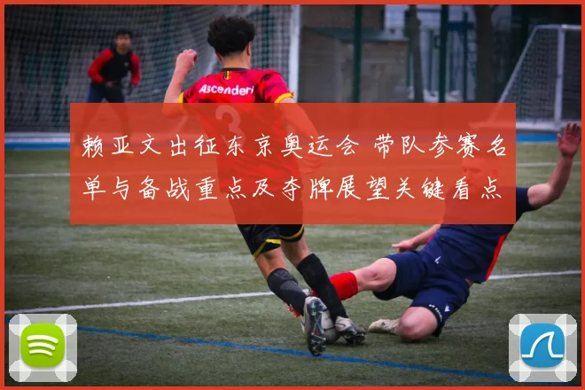 赖亚文出征东京奥运会 带队参赛名单与备战重点及夺牌展望关键看点