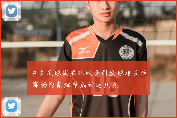 中国足球国家队纹身引发球迷关注 赛场形象细节成讨论焦点