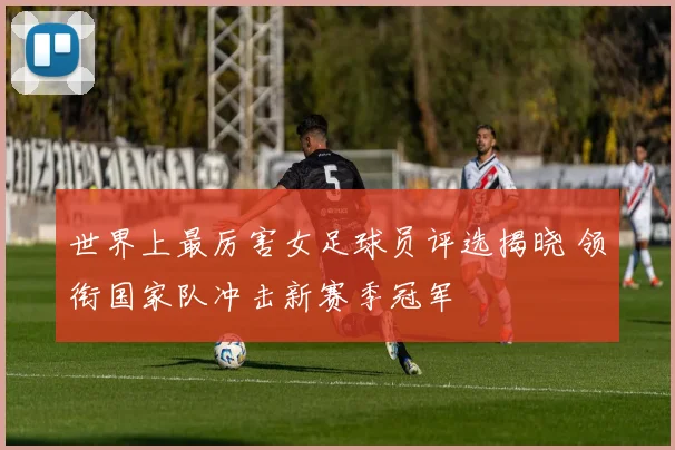 世界上最厉害女足球员评选揭晓 领衔国家队冲击新赛季冠军