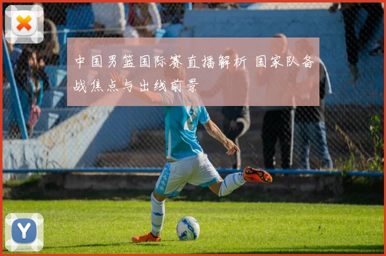 中国男篮国际赛直播解析 国家队备战焦点与出线前景