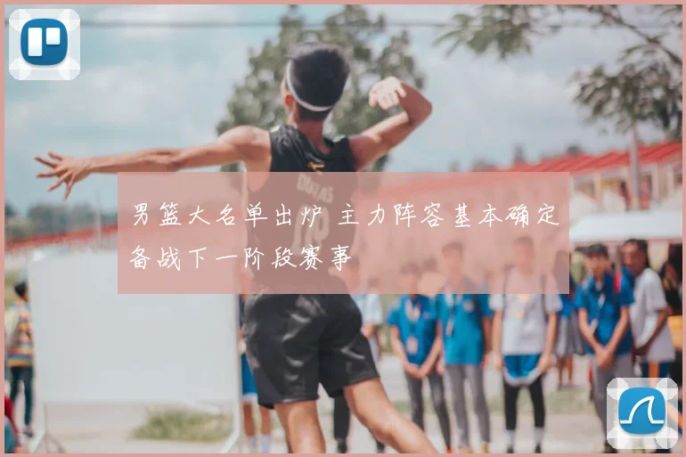 男篮大名单出炉 主力阵容基本确定备战下一阶段赛事