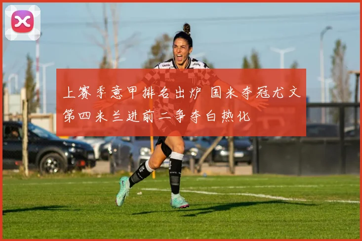 上赛季意甲排名出炉 国米夺冠尤文第四米兰进前二争夺白热化