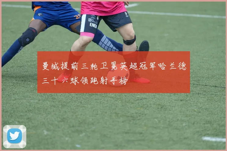 曼城提前三轮卫冕英超冠军哈兰德三十六球领跑射手榜