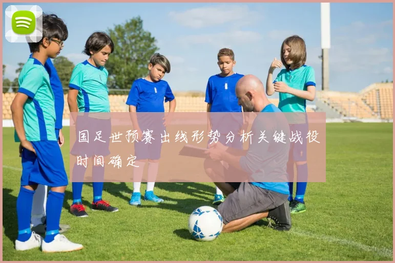 国足世预赛出线形势分析关键战役时间确定