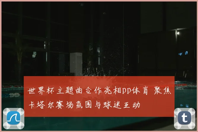 世界杯主题曲合作亮相pp体育 聚焦卡塔尔赛场氛围与球迷互动
