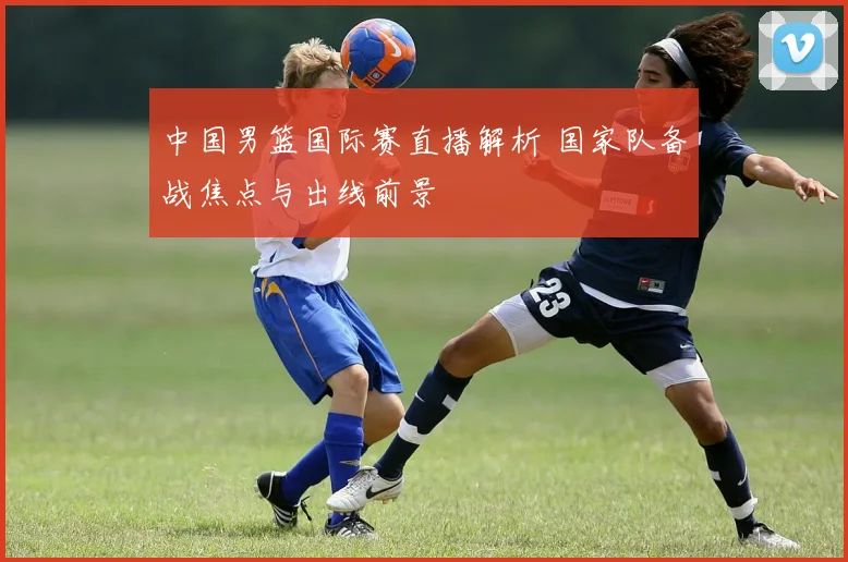 中国男篮国际赛直播解析 国家队备战焦点与出线前景