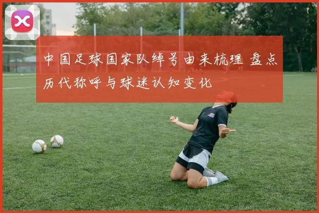 中国足球国家队绰号由来梳理 盘点历代称呼与球迷认知变化