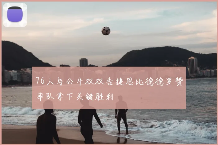 76人与公牛双双告捷恩比德德罗赞率队拿下关键胜利