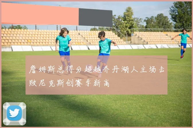 詹姆斯总得分超越乔丹湖人主场击败尼克斯创赛季新高