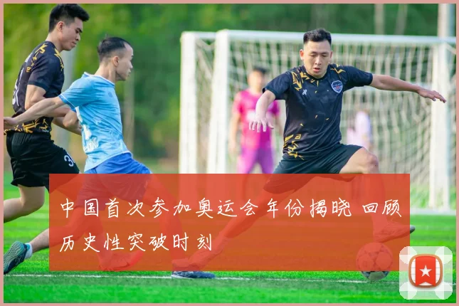 中国首次参加奥运会年份揭晓 回顾历史性突破时刻