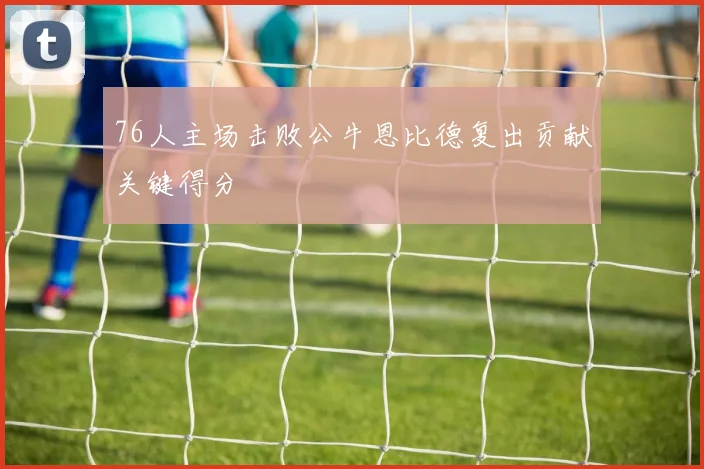 76人主场击败公牛恩比德复出贡献关键得分