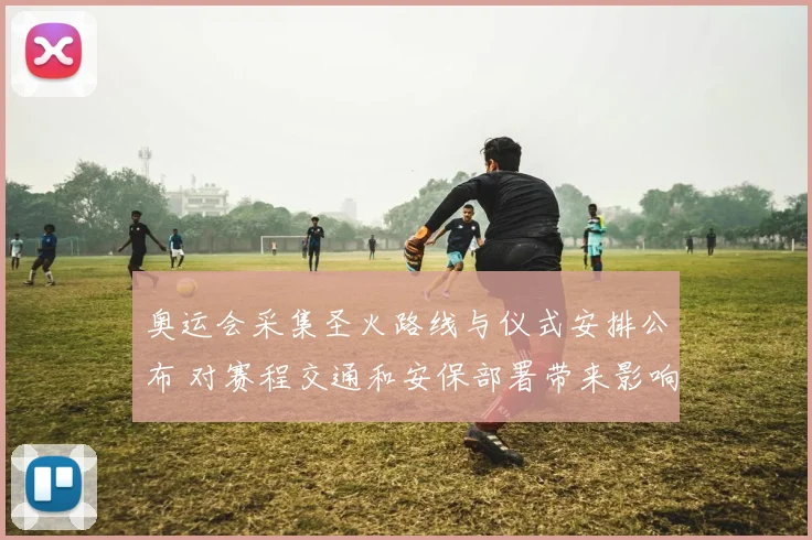 奥运会采集圣火路线与仪式安排公布 对赛程交通和安保部署带来影响