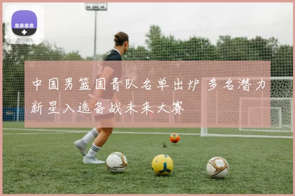 中国男篮国青队名单出炉 多名潜力新星入选备战未来大赛
