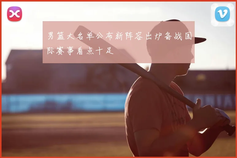 男篮大名单公布新阵容出炉备战国际赛事看点十足