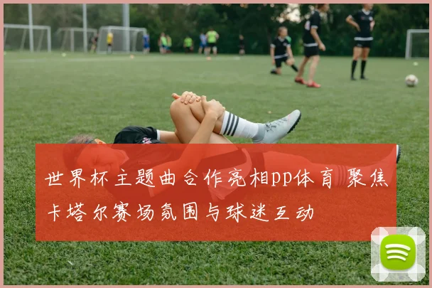 世界杯主题曲合作亮相pp体育 聚焦卡塔尔赛场氛围与球迷互动