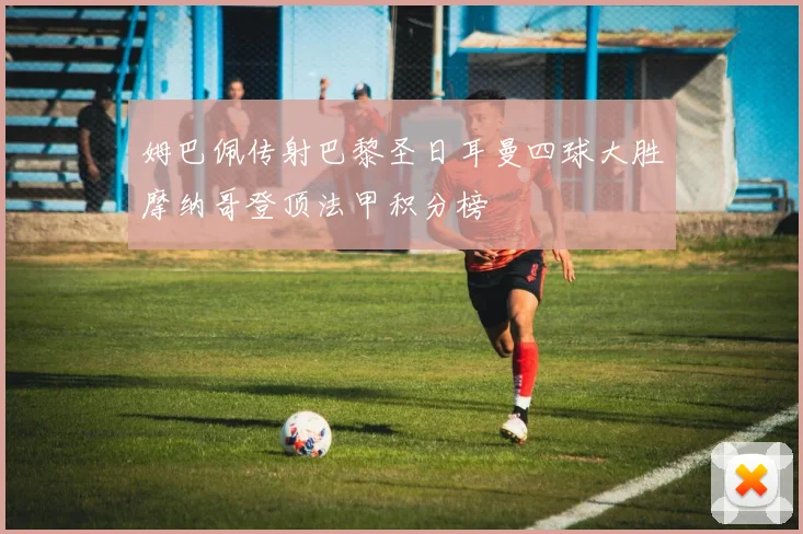 姆巴佩传射巴黎圣日耳曼四球大胜摩纳哥登顶法甲积分榜