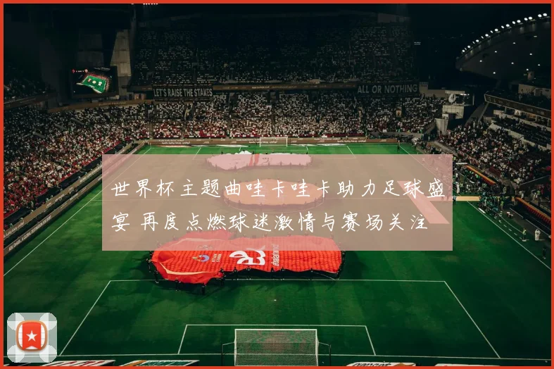 世界杯主题曲哇卡哇卡助力足球盛宴 再度点燃球迷激情与赛场关注