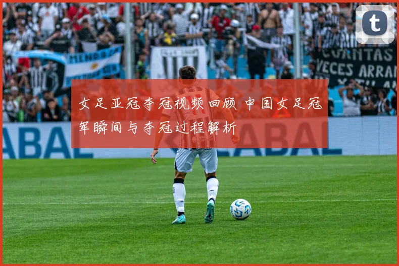 女足亚冠夺冠视频回顾 中国女足冠军瞬间与夺冠过程解析