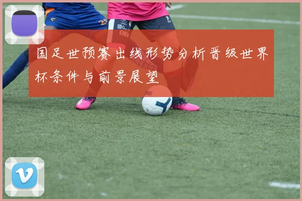 国足世预赛出线形势分析晋级世界杯条件与前景展望