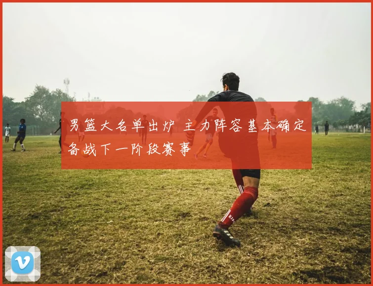 男篮大名单出炉 主力阵容基本确定备战下一阶段赛事