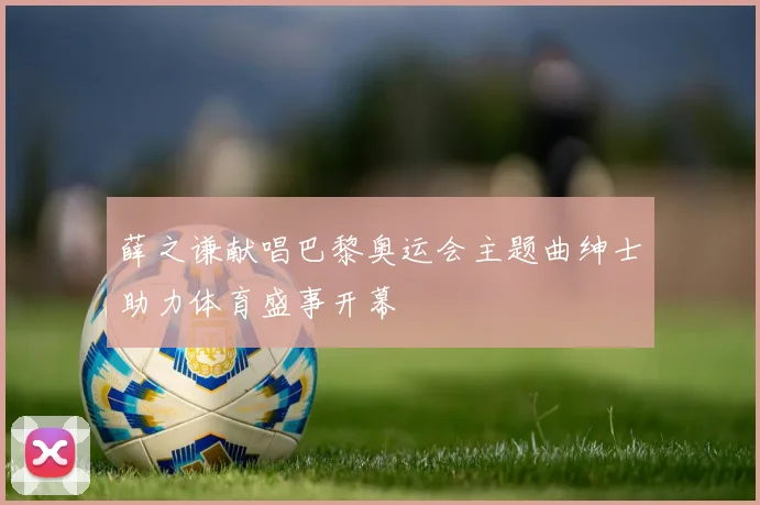 薛之谦献唱巴黎奥运会主题曲绅士助力体育盛事开幕