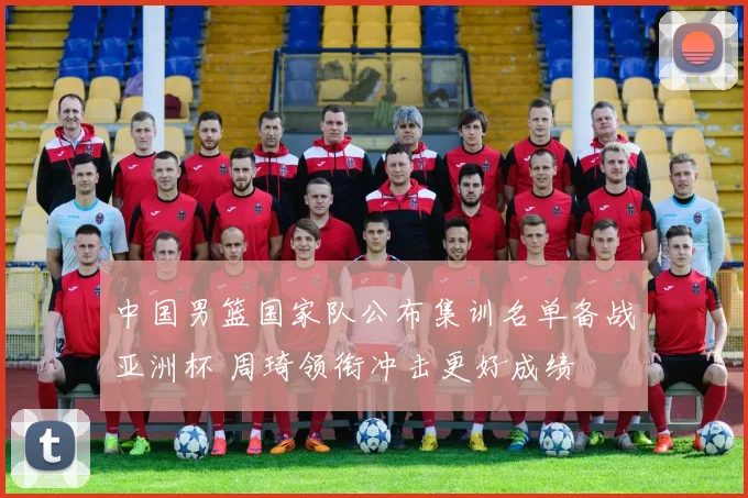 中国男篮国家队公布集训名单备战亚洲杯 周琦领衔冲击更好成绩