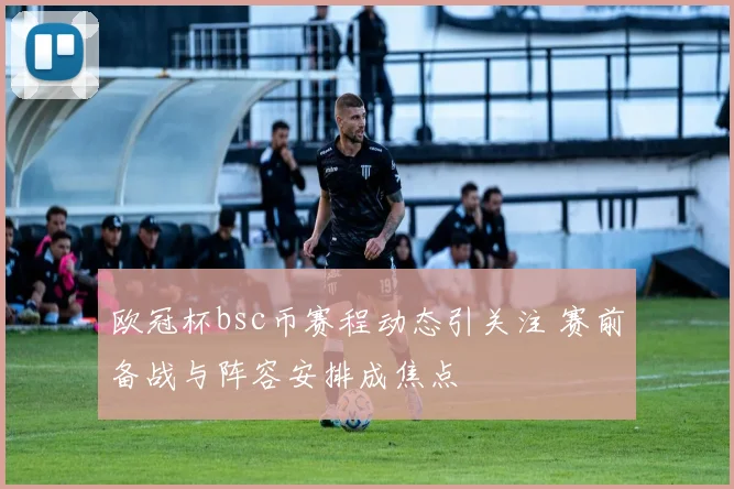 欧冠杯bsc币赛程动态引关注 赛前备战与阵容安排成焦点